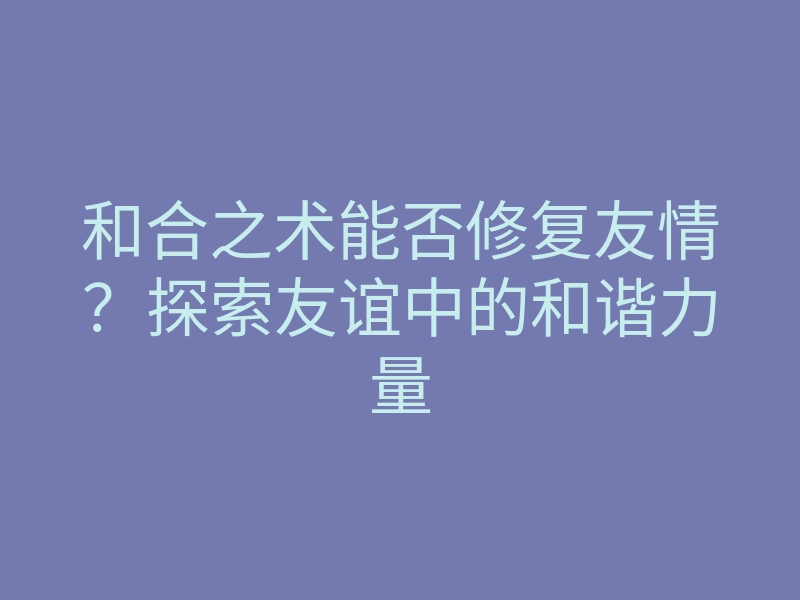和合之术能否修复友情？探索友谊中的和谐力量