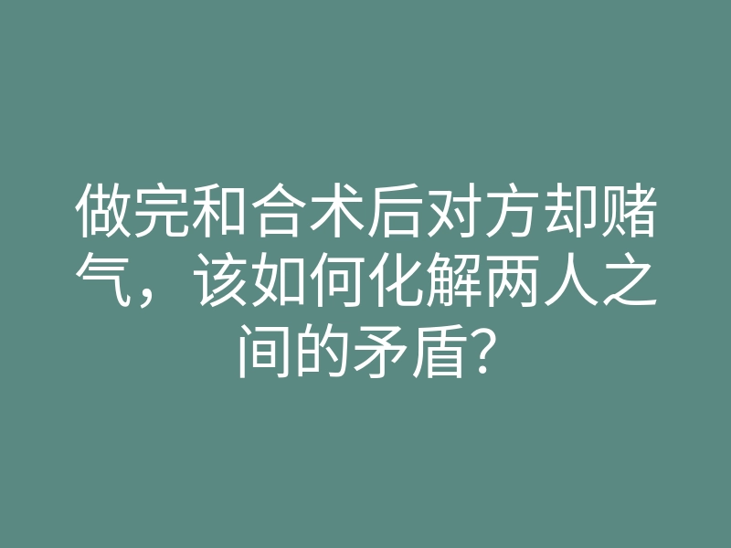 做完和合术后对方却赌气,该如何化解两人之间的矛盾?