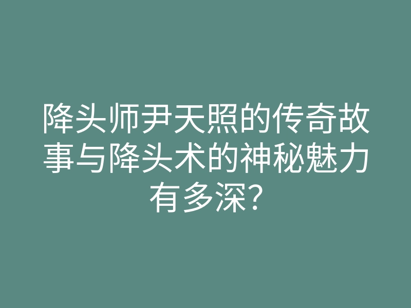 降头师尹天照的传奇故事与降头术的神秘魅力有多深?