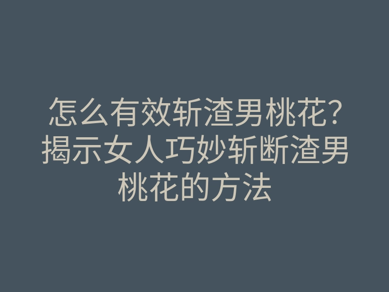 怎么有效斩渣男桃花？揭示女人巧妙斩断渣男桃花的方法