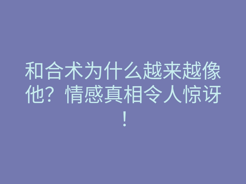 和合术为什么越来越像他?情感真相令人惊讶!