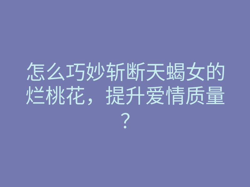 怎么巧妙斩断天蝎女的烂桃花,提升爱情质量?