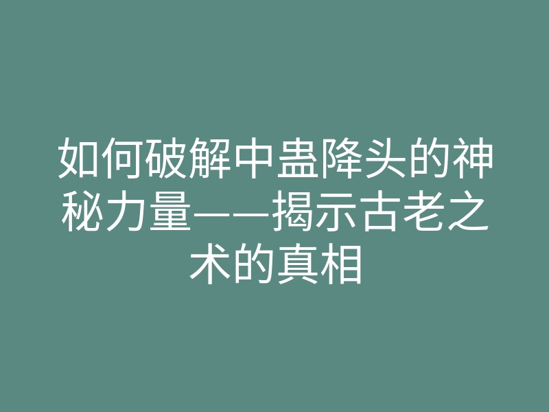如何破解中蛊降头的神秘力量——揭示古老之术的真相