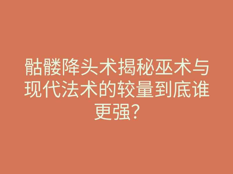 骷髅降头术揭秘巫术与现代法术的较量到底谁更强?