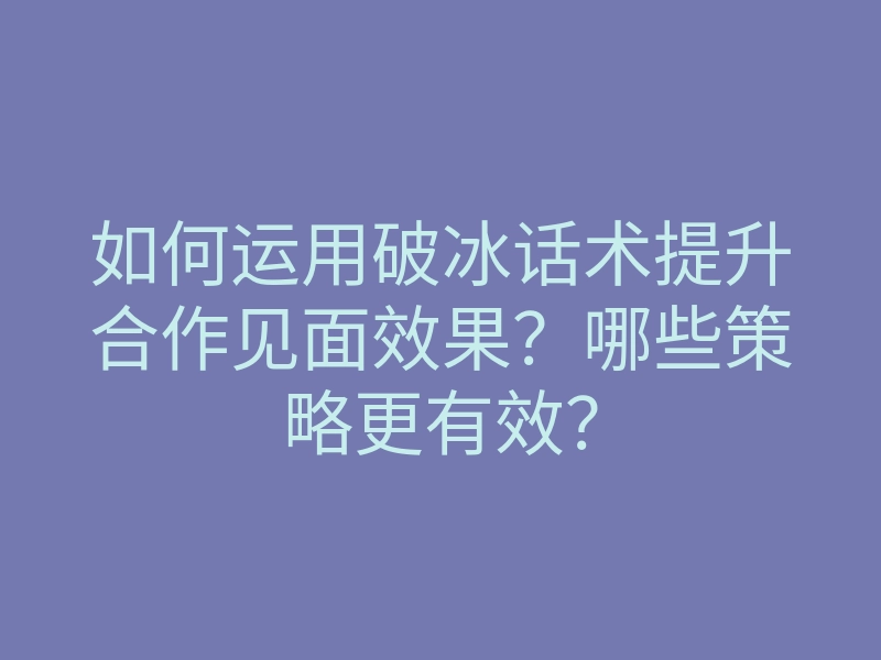 如何运用破冰话术提升合作见面效果？哪些策略更有效？