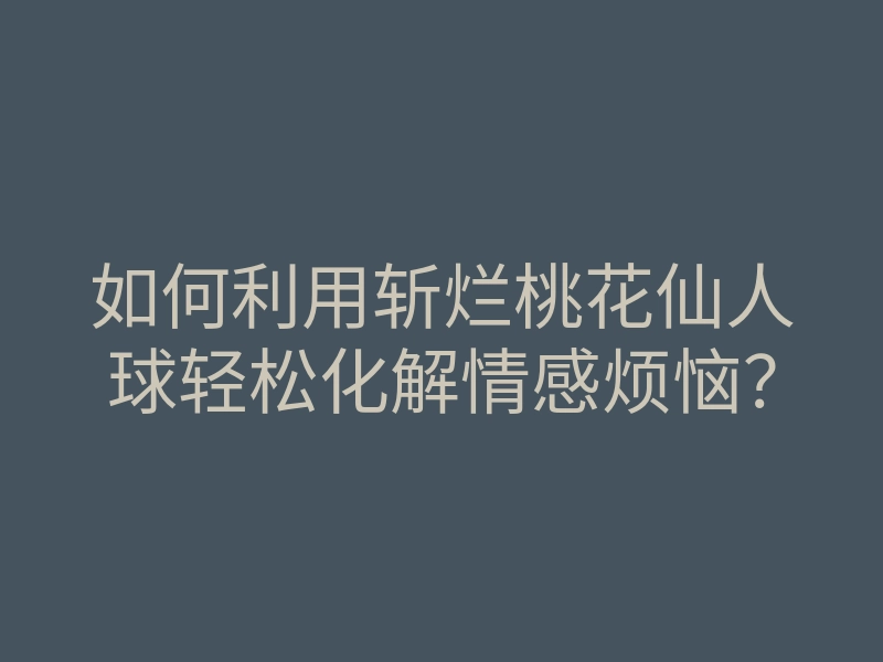 如何利用斩烂桃花仙人球轻松化解情感烦恼?