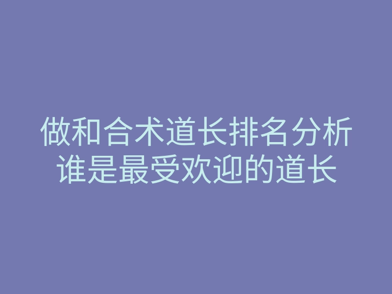 做和合术道长排名分析谁是最受欢迎的道长