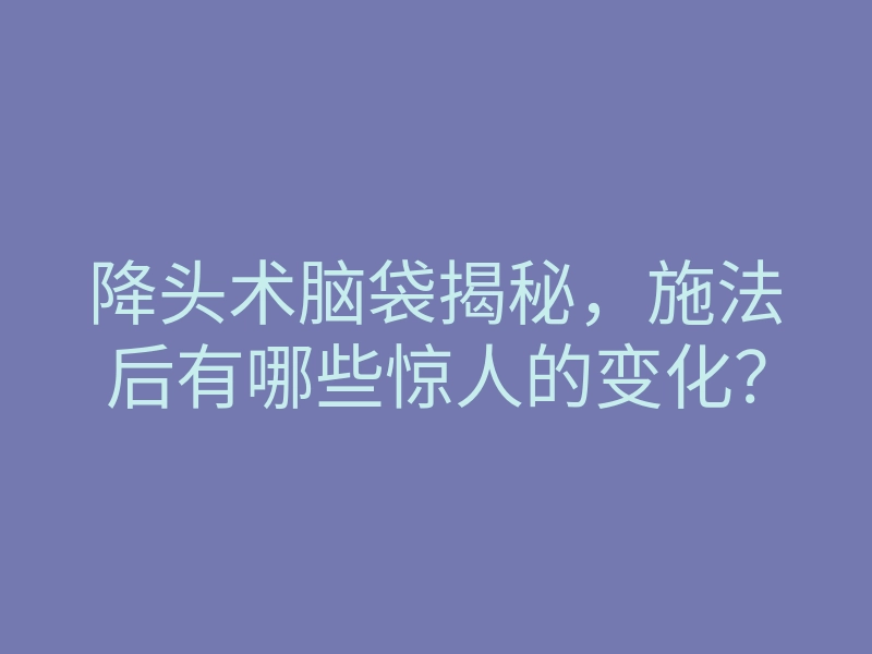 降头术脑袋揭秘,施法后有哪些惊人的变化?