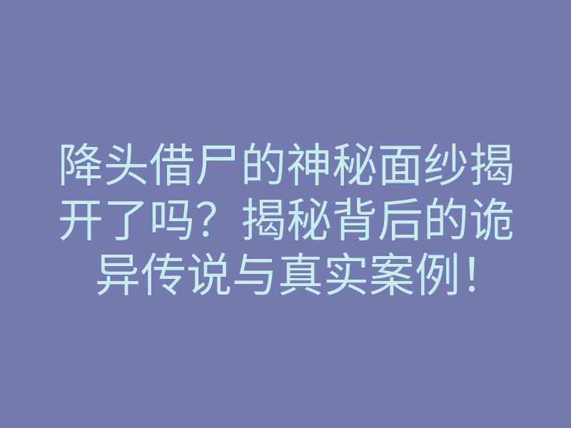 降头借尸的神秘面纱揭开了吗?揭秘背后的诡异传说与真实案例!