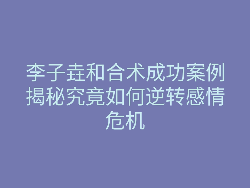 李子垚和合术成功案例揭秘究竟如何逆转感情危机