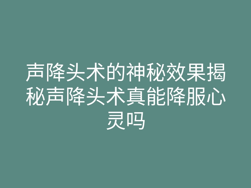 声降头术的神秘效果揭秘声降头术真能降服心灵吗