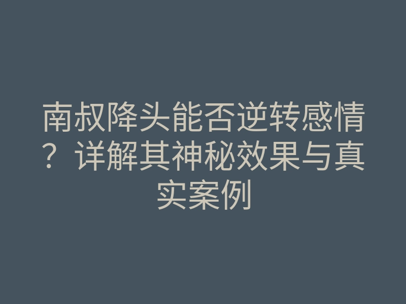 南叔降头能否逆转感情？详解其神秘效果与真实案例