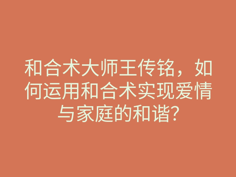 和合术大师王传铭,如何运用和合术实现爱情与家庭的和谐?