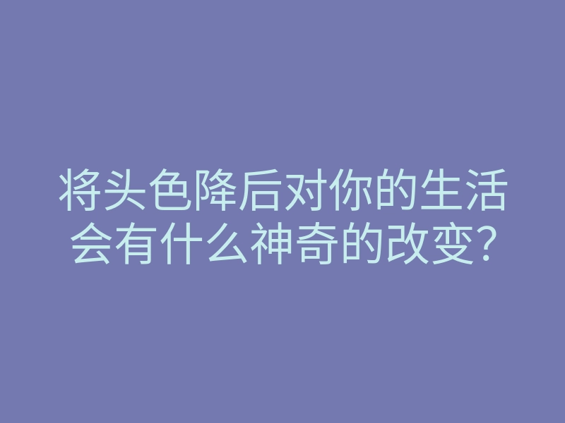 将头色降后对你的生活会有什么神奇的改变?