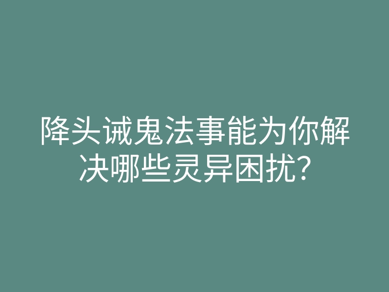 降头诫鬼法事能为你解决哪些灵异困扰?