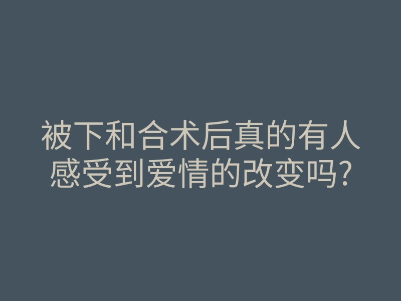 被下和合术后真的有人感受到爱情的改变吗?