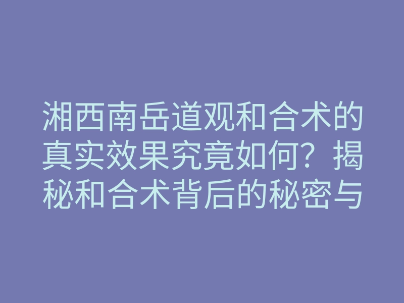 湘西南岳道观和合术的真实效果究竟如何?揭秘和合术背后的秘密与传说