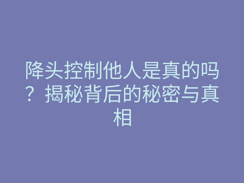 降头控制他人是真的吗?揭秘背后的秘密与真相