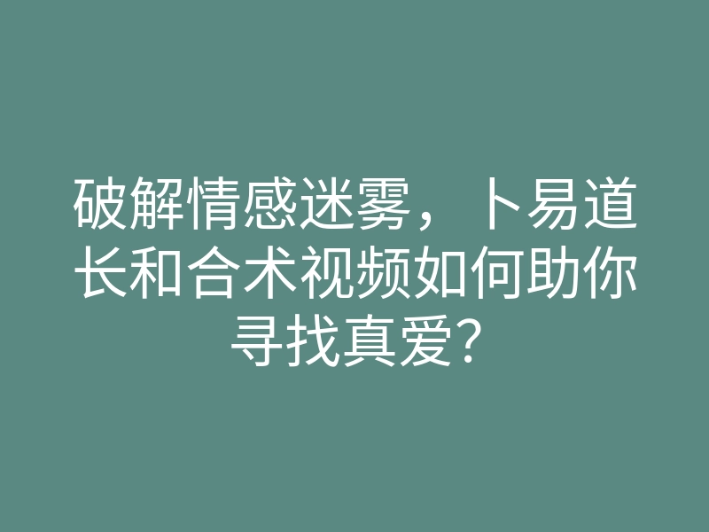 破解情感迷雾,卜易道长和合术视频如何助你寻找真爱?