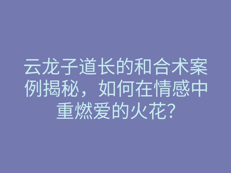 云龙子道长的和合术案例揭秘,如何在情感中重燃爱的火花?