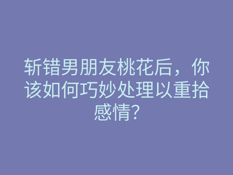 斩错男朋友桃花后,你该如何巧妙处理以重拾感情?