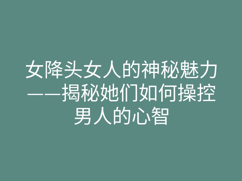 女降头女人的神秘魅力——揭秘她们如何操控男人的心智
