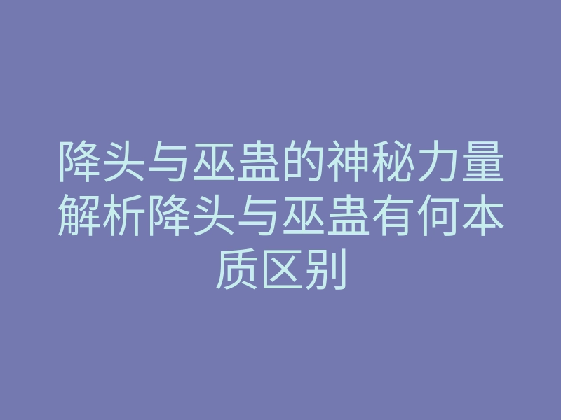 降头与巫蛊的神秘力量解析降头与巫蛊有何本质区别