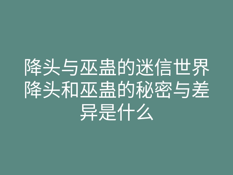 降头与巫蛊的迷信世界降头和巫蛊的秘密与差异是什么