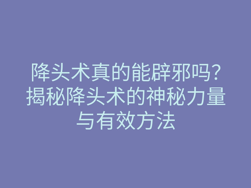 降头术真的能辟邪吗?揭秘降头术的神秘力量与有效方法