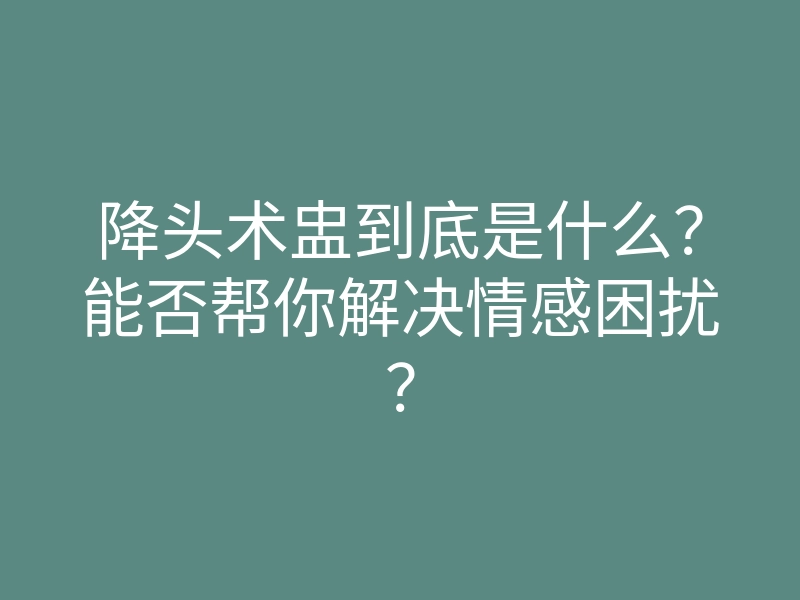 降头术盅到底是什么？能否帮你解决情感困扰？
