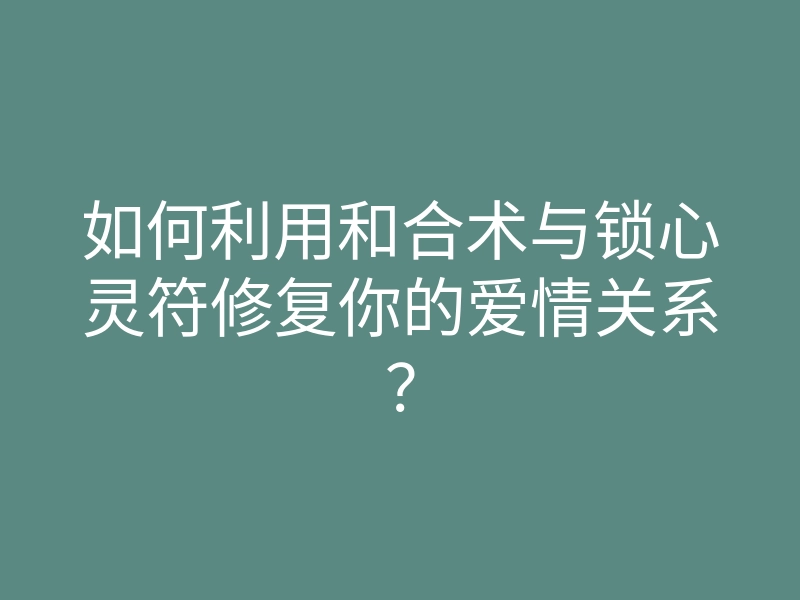 如何利用和合术与锁心灵符修复你的爱情关系?