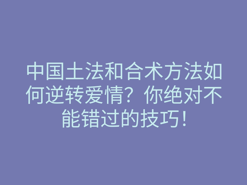中国土法和合术方法如何逆转爱情?你绝对不能错过的技巧!