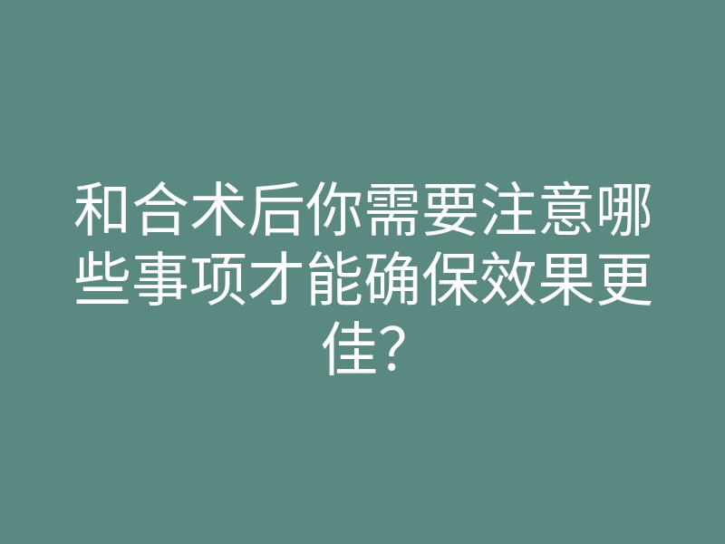 和合术后你需要注意哪些事项才能确保效果更佳?