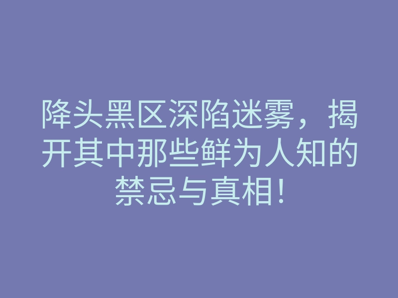 降头黑区深陷迷雾,揭开其中那些鲜为人知的禁忌与真相!