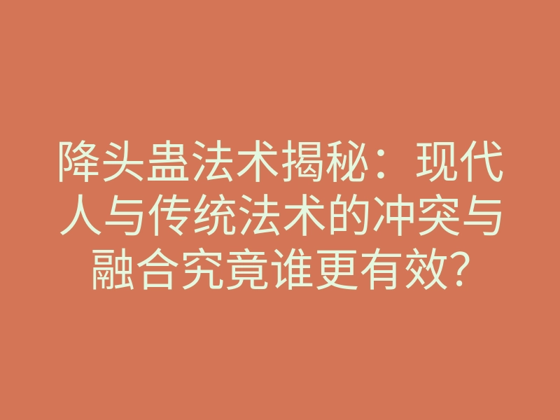 降头蛊法术揭秘:现代人与传统法术的冲突与融合究竟谁更有效?