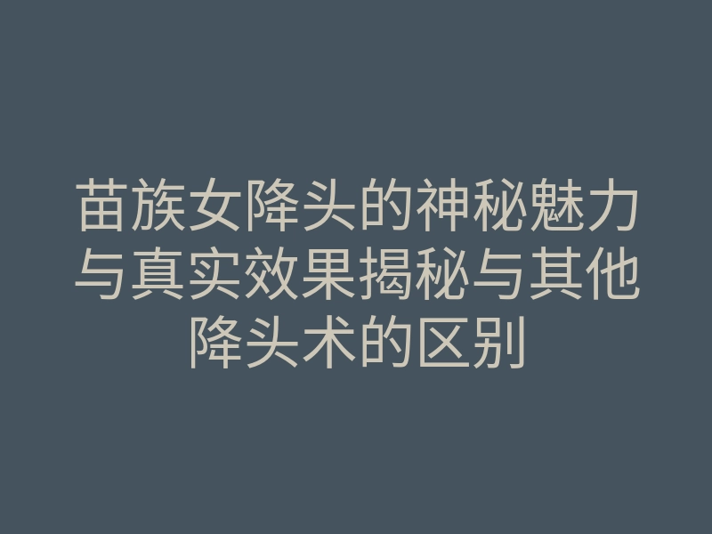 苗族女降头的神秘魅力与真实效果揭秘与其他降头术的区别