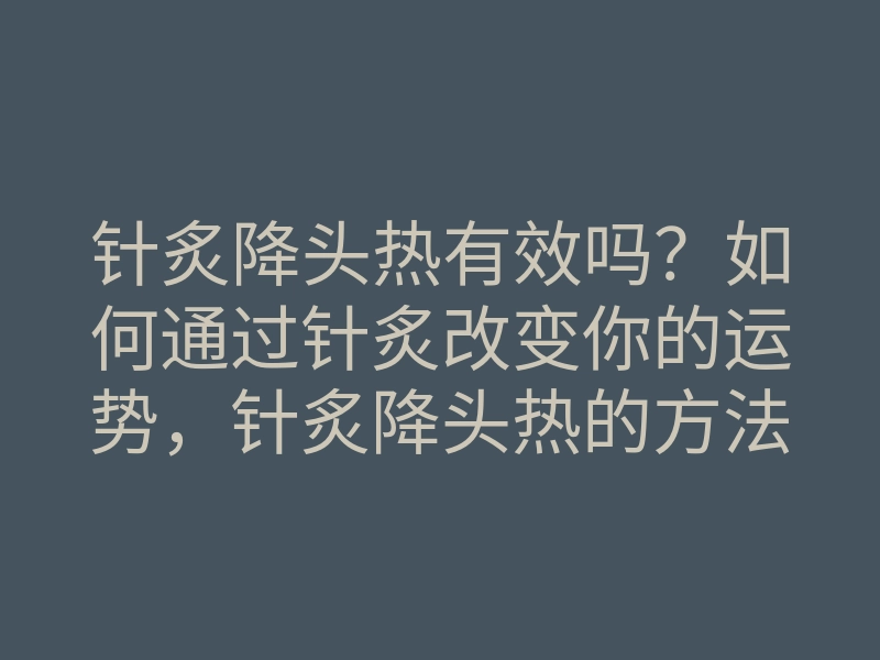 针炙降头热有效吗?如何通过针炙改变你的运势,针炙降头热的方法揭秘