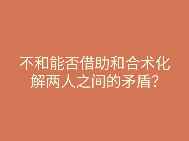 不和能否借助和合术化解两人之间的矛盾？