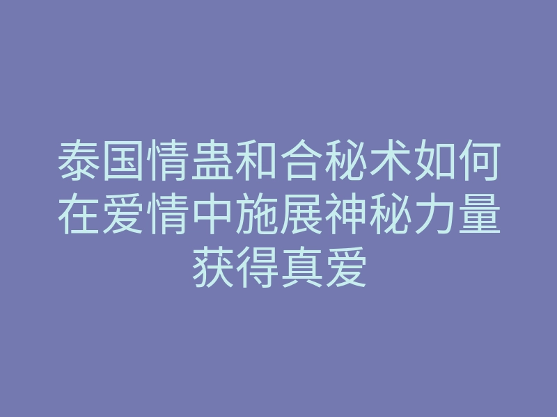 泰国情蛊和合秘术如何在爱情中施展神秘力量获得真爱