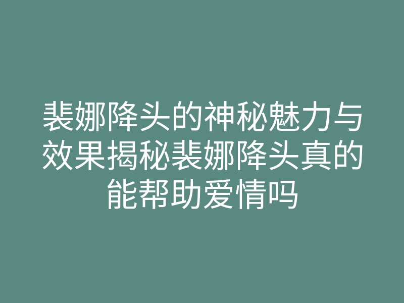 裴娜降头的神秘魅力与效果揭秘裴娜降头真的能帮助爱情吗