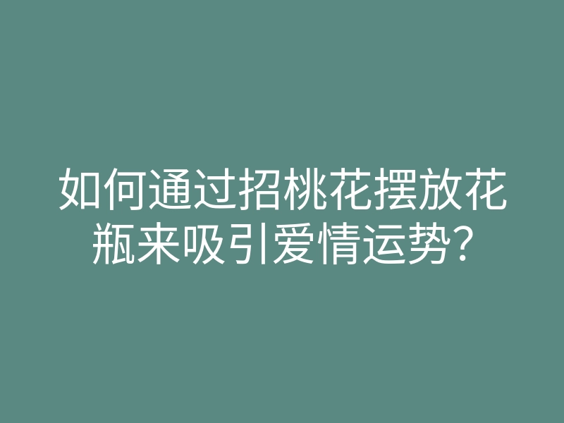 如何通过招桃花摆放花瓶来吸引爱情运势?