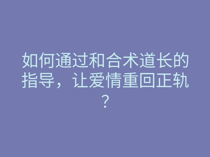 如何通过和合术道长的指导,让爱情重回正轨?