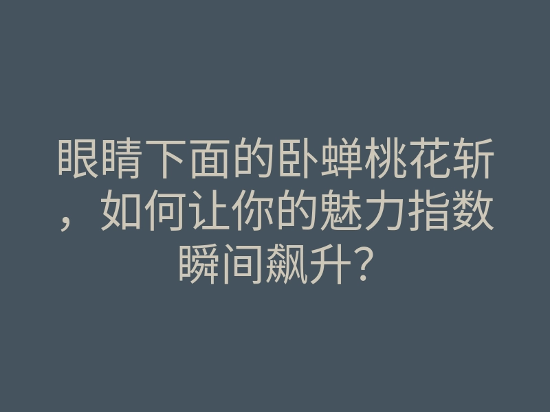 眼睛下面的卧蝉桃花斩,如何让你的魅力指数瞬间飙升?