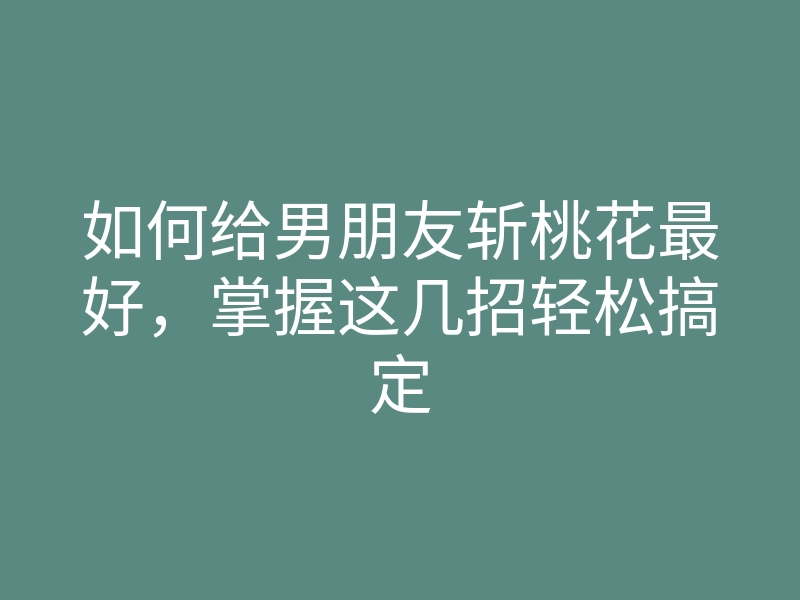如何给男朋友斩桃花最好,掌握这几招轻松搞定