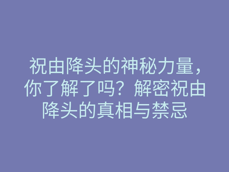 祝由降头的神秘力量,你了解了吗?解密祝由降头的真相与禁忌
