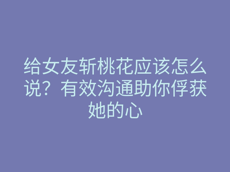 给女友斩桃花应该怎么说？有效沟通助你俘获她的心