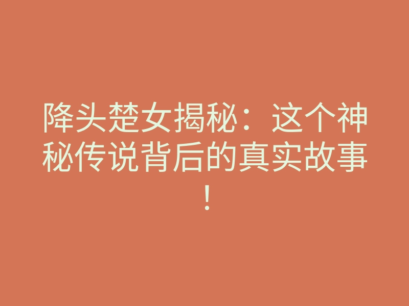 降头楚女揭秘:这个神秘传说背后的真实故事!