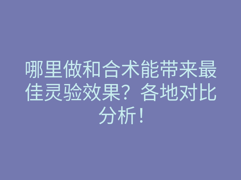 哪里做和合术能带来最佳灵验效果?各地对比分析!