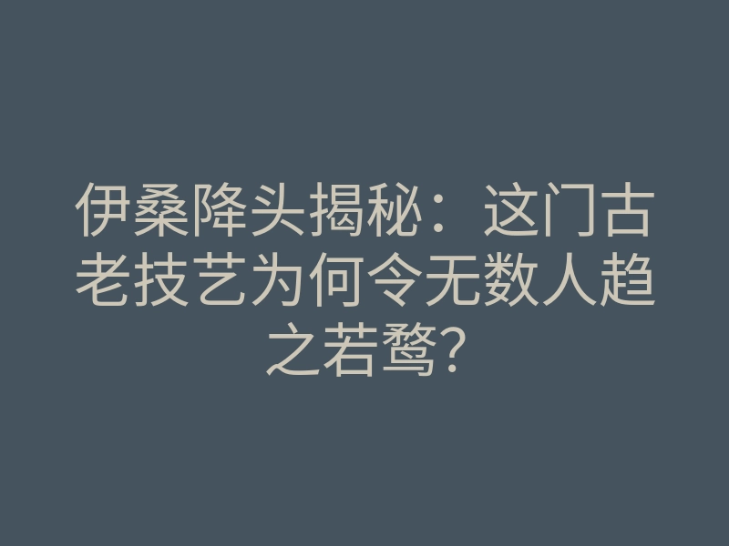 伊桑降头揭秘:这门古老技艺为何令无数人趋之若鹜?