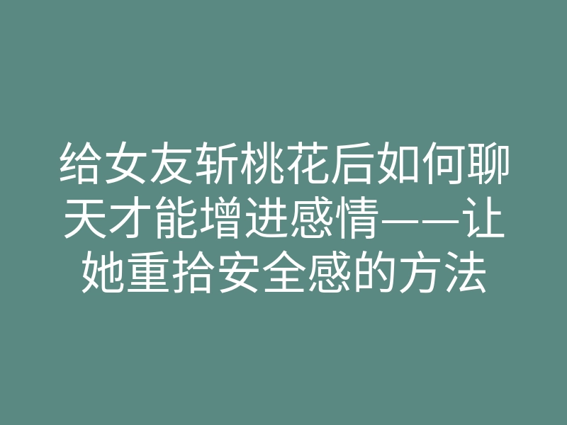 给女友斩桃花后如何聊天才能增进感情——让她重拾安全感的方法